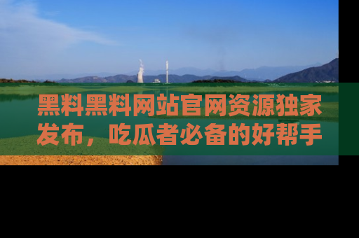 黑料黑料网站官网资源独家发布，吃瓜者必备的好帮手