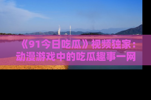 《91今日吃瓜》视频独家：动漫游戏中的吃瓜趣事一网打尽！