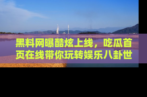 黑料网曝酷炫上线，吃瓜首页在线带你玩转娱乐八卦世界