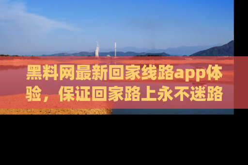 黑料网最新回家线路app体验，保证回家路上永不迷路顺畅