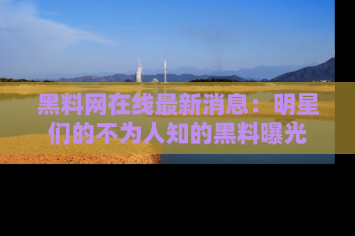 黑料网在线最新消息：明星们的不为人知的黑料曝光