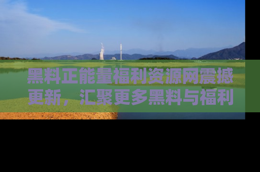 黑料正能量福利资源网震撼更新，汇聚更多黑料与福利！