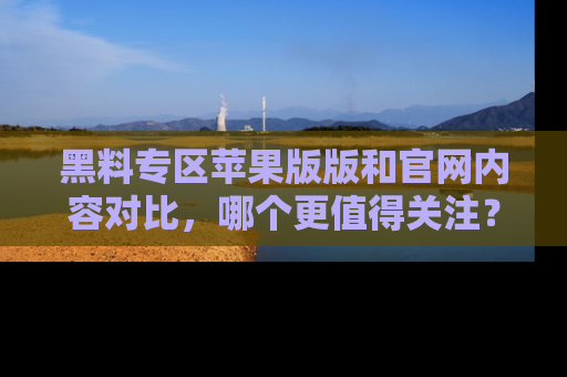 黑料专区苹果版版和官网内容对比，哪个更值得关注？
