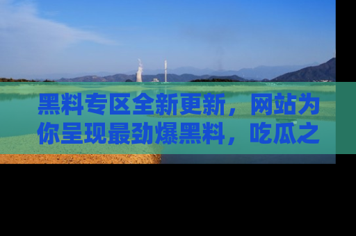 黑料专区全新更新，网站为你呈现最劲爆黑料，吃瓜之旅从这里开始！
