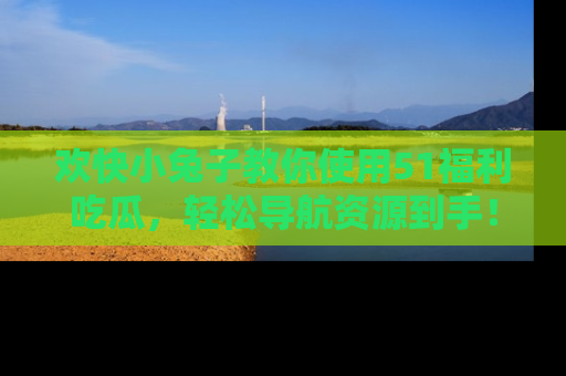 欢快小兔子教你使用51福利吃瓜，轻松导航资源到手！