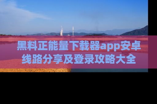 黑料正能量下载器app安卓线路分享及登录攻略大全