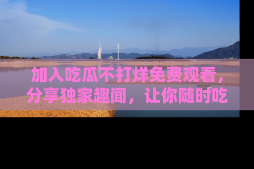 加入吃瓜不打烊免费观看，分享独家趣闻，让你随时吃瓜不停！