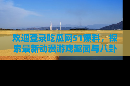 欢迎登录吃瓜网51爆料，探索最新动漫游戏趣闻与八卦！