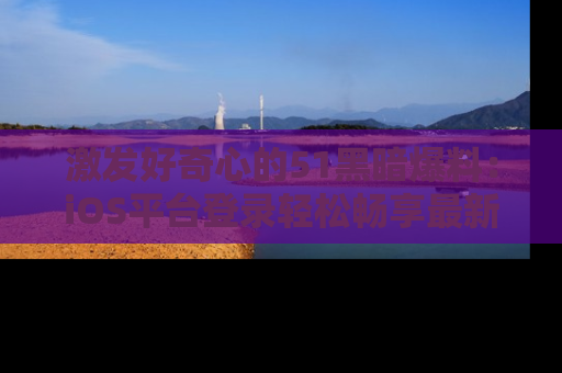 激发好奇心的51黑暗爆料：iOS平台登录轻松畅享最新八卦，刷新你的宠儿清单！