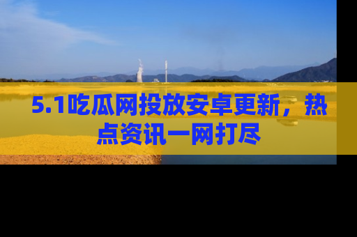 5.1吃瓜网投放安卓更新，热点资讯一网打尽