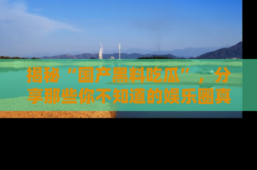 揭秘“国产黑料吃瓜”，分享那些你不知道的娱乐圈真实内幕！
