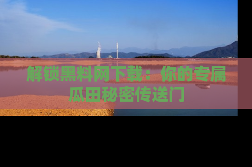 解锁黑料网下载：你的专属瓜田秘密传送门