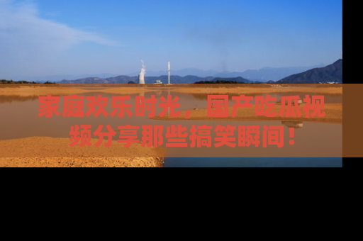 家庭欢乐时光，国产吃瓜视频分享那些搞笑瞬间！
