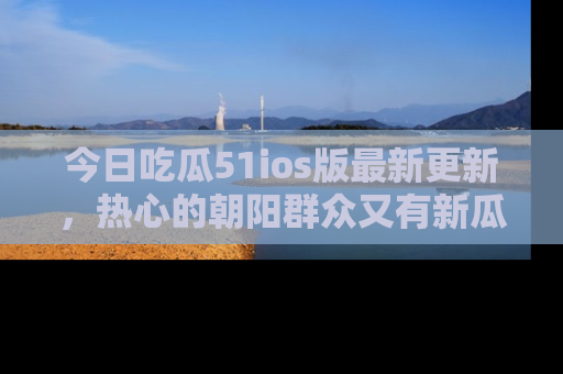 今日吃瓜51ios版最新更新，热心的朝阳群众又有新瓜要分享啦！