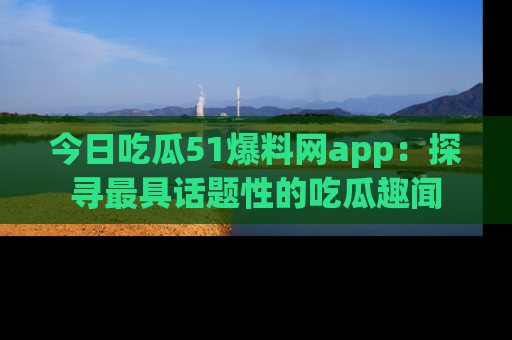 今日吃瓜51爆料网app：探寻最具话题性的吃瓜趣闻