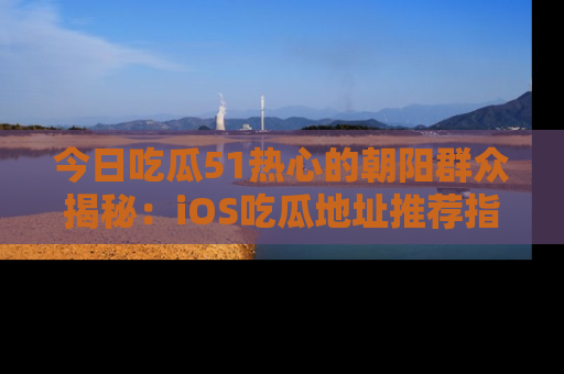 今日吃瓜51热心的朝阳群众揭秘：iOS吃瓜地址推荐指南！