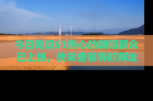 今日吃瓜51热心的朝阳群众已上线，快来查看导航网址，获取最新吃瓜资讯！