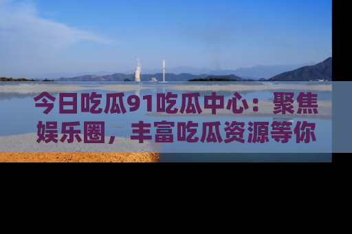 今日吃瓜91吃瓜中心：聚焦娱乐圈，丰富吃瓜资源等你解锁
