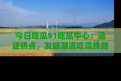 今日吃瓜91吃瓜中心：追逐热点，发掘潮流吃瓜线路！