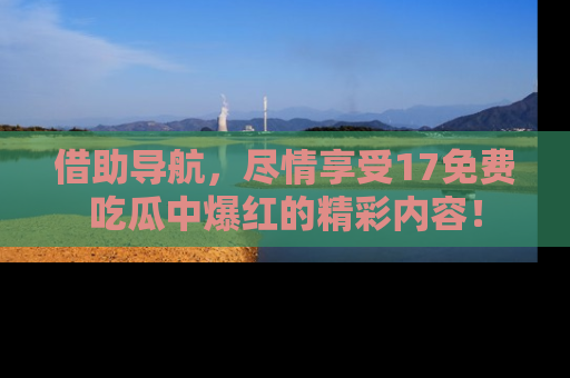 借助导航，尽情享受17免费吃瓜中爆红的精彩内容！