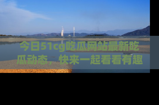 今日51cg吃瓜网站最新吃瓜动态，快来一起看看有趣的事情！