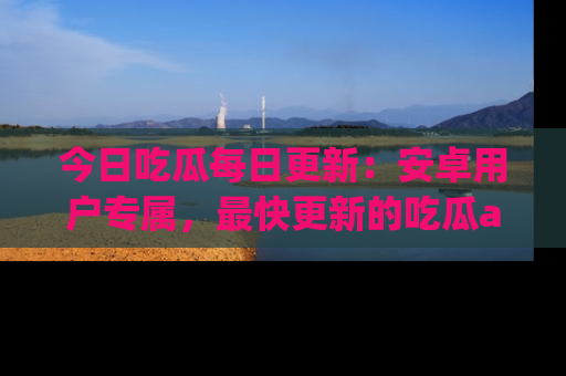 今日吃瓜每日更新：安卓用户专属，最快更新的吃瓜app值得拥有。