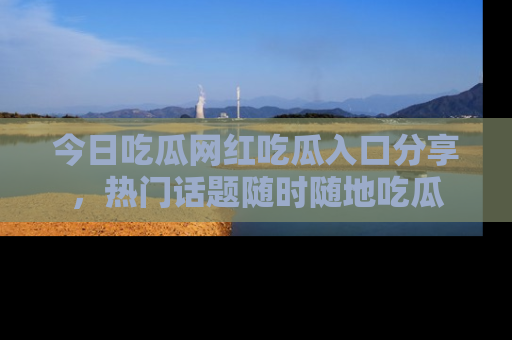 今日吃瓜网红吃瓜入口分享，热门话题随时随地吃瓜