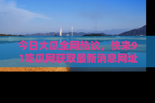 今日大瓜全网热议，快来91吃瓜网获取最新消息网址