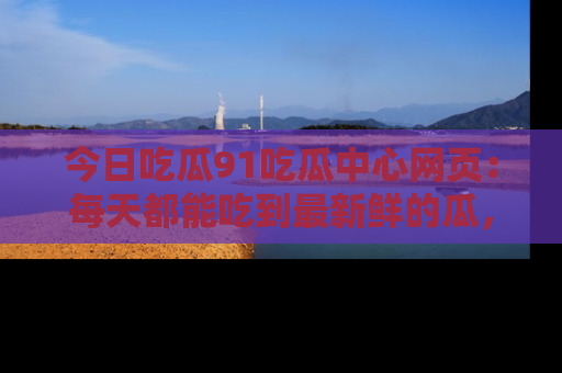 今日吃瓜91吃瓜中心网页：每天都能吃到最新鲜的瓜，八卦互动精彩无限！
