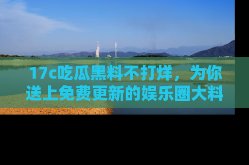 17c吃瓜黑料不打烊，为你送上免费更新的娱乐圈大料！