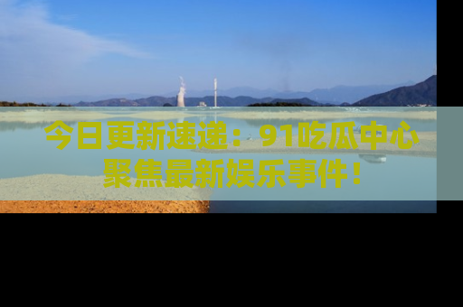 今日更新速递：91吃瓜中心聚焦最新娱乐事件！