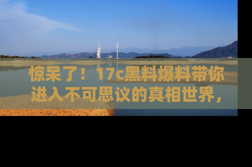 惊呆了！17c黑料爆料带你进入不可思议的真相世界，赶快看链接！