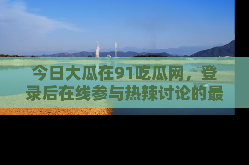 今日大瓜在91吃瓜网，登录后在线参与热辣讨论的最佳去处！