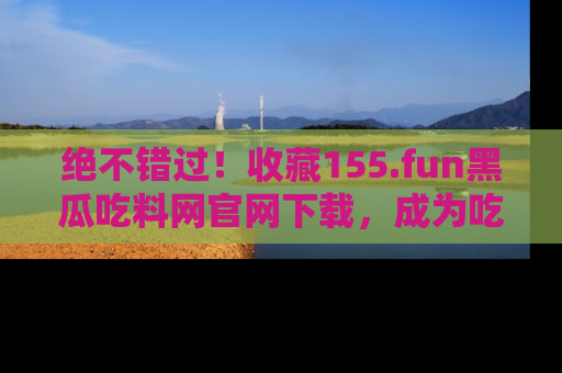 绝不错过！收藏155.fun黑瓜吃料网官网下载，成为吃瓜达人！