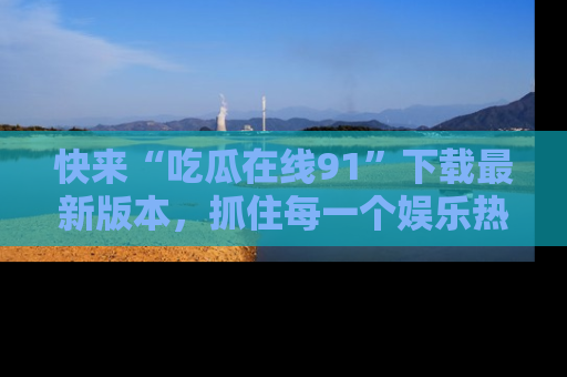 快来“吃瓜在线91”下载最新版本，抓住每一个娱乐热点的精彩瞬间！