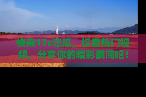 快来17c吃瓜，探索热门视频，分享你的精彩瞬间吧！