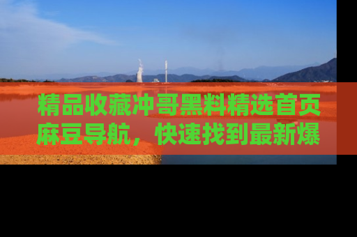 精品收藏冲哥黑料精选首页麻豆导航，快速找到最新爆料
