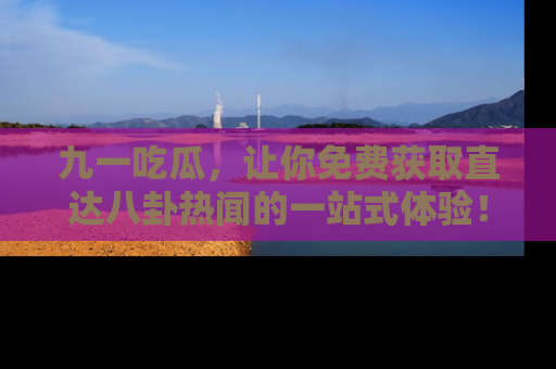 九一吃瓜，让你免费获取直达八卦热闻的一站式体验！