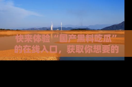快来体验“国产黑料吃瓜”的在线入口，获取你想要的所有独家黑料！