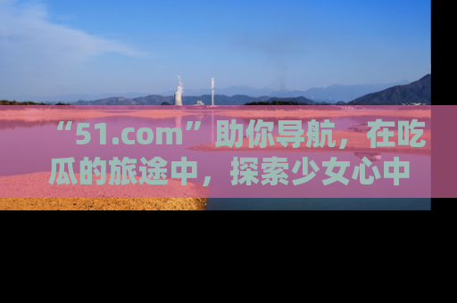 “51.com”助你导航,在吃瓜的旅途中,探索少女心中的小秘密喔!