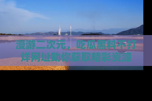 漫游二次元，吃瓜黑料不打烊网址助你获取精彩资源