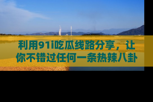 利用91i吃瓜线路分享，让你不错过任何一条热辣八卦新闻