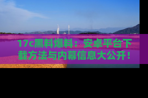 17c黑料爆料:安卓平台下载方法与内幕信息大公开!