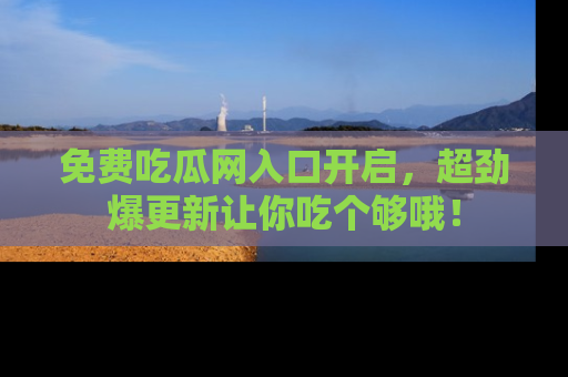 免费吃瓜网入口开启，超劲爆更新让你吃个够哦！