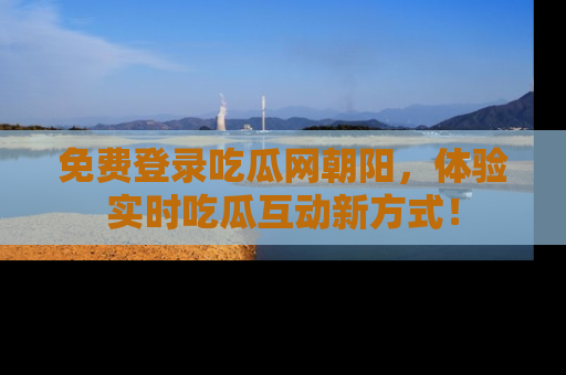 免费登录吃瓜网朝阳，体验实时吃瓜互动新方式！