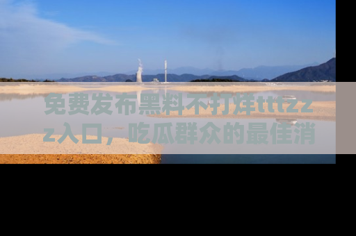 免费发布黑料不打烊tttzzz入口，吃瓜群众的最佳消息平台！