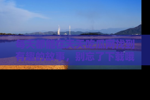 每天都能在天天吃瓜网找到有趣的故事，别忘了下载哦！