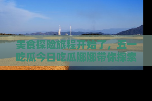 美食探险旅程开始了，五一吃瓜今日吃瓜娜娜带你探索精彩首页线路。