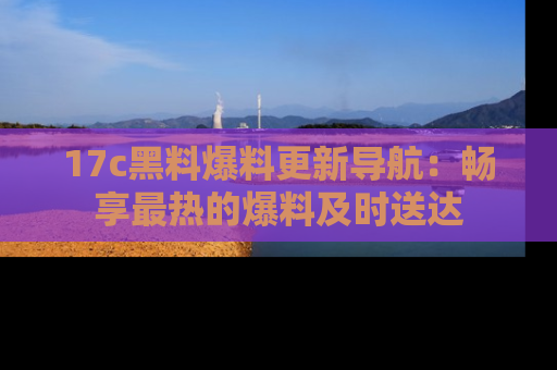17c黑料爆料更新导航:畅享最热的爆料及时送达