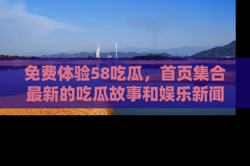 免费体验58吃瓜,首页集合最新的吃瓜故事和娱乐新闻,让你不再错过任何热点!